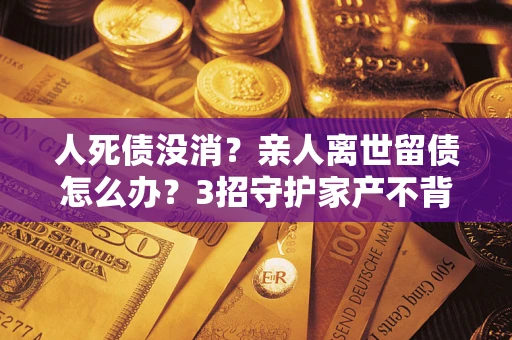 济南人死债没消？亲人离世留债怎么办？3招守护家产不背锅