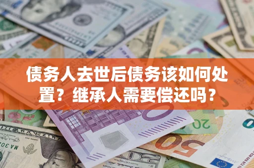 济南债务人去世后债务该如何处置？继承人需要偿还吗？