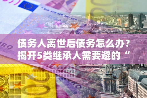 济南债务人离世后债务怎么办？揭开5类继承人需要避的“坑”