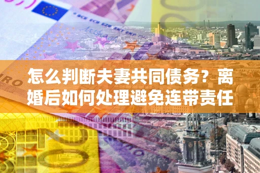 济南怎么判断夫妻共同债务？离婚后如何处理避免连带责任？